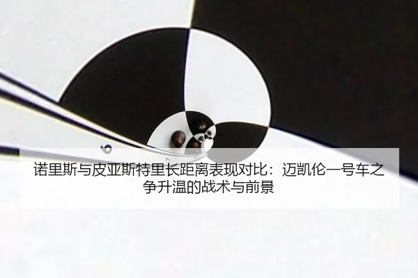 诺里斯与皮亚斯特里长距离表现对比：迈凯伦一号车之争升温的战术与前景
